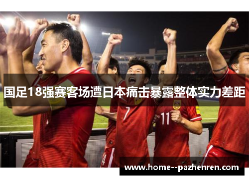 国足18强赛客场遭日本痛击暴露整体实力差距